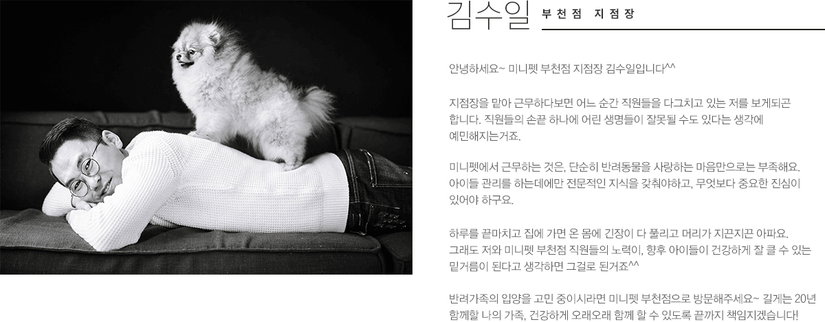 김수일
								부천점 지점장
								안녕하세요~ 미니펫 부천점 지점장 김수일입니다^^
								지점장을 맡아 근무 하다보면 어느 순간 직원들을 다그치고 있는 저를 보게되곤 합니다. 직원들의 손끝 하나에 어린 생명들이 잘못될 수도 있다는 생각에 예민해지는거죠.
								미니펫에서 근무하는 것은, 단순히 반려동물을 사랑하는 마음만으로는 부족해요. 아이들 관리를 하는데에만 전문적인 지식을 갖춰야하고, 무엇보다 중요한 진심이 있어야하구요.
								하루를 끝마치고 집에 가면 온 몸에 긴장이 다 풀리고 머리가 지끈지끈 아파요. 그래도 저와 미니펫 부천점 직원들의 노력이, 향후 아이들이 건강하게 잘 클 수 있는 밑거름이 된다고 생각하면 그걸로 된거죠^^
								반려가족 입양을 고민 중이시라면 미니펫 부천점으로 방문해주세요~ 길게는 20년 함께할 나의 가족, 건강하게 오래오래 함께 할 수 있도록 끝까지 책임지겠습니다!